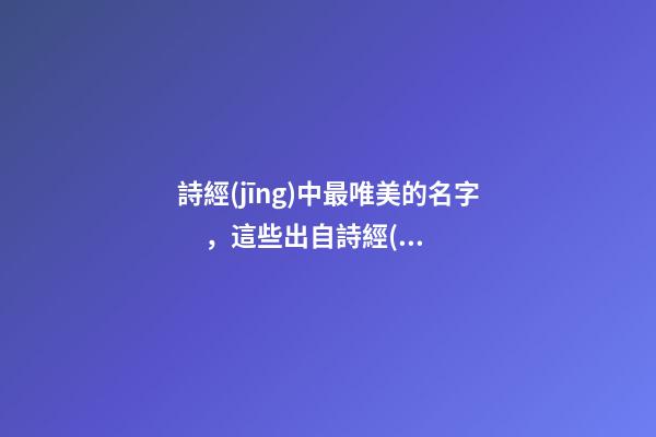 詩經(jīng)中最唯美的名字，這些出自詩經(jīng)的名字最美好（詩經(jīng)中最唯美的名字,這些出自詩經(jīng)的名字最美好的詩句）
